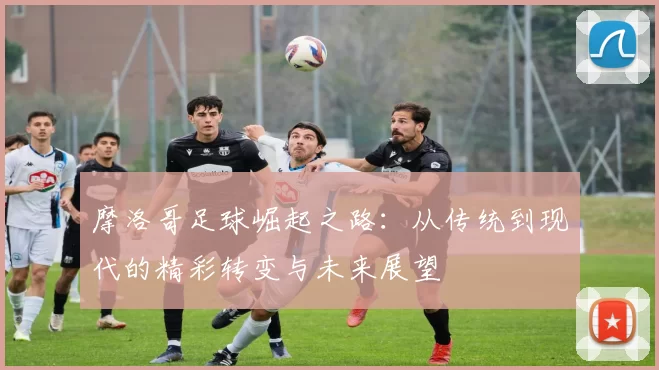 摩洛哥足球崛起之路：从传统到现代的精彩转变与未来展望