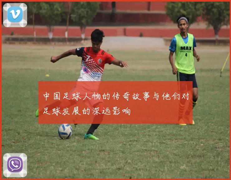中国足球人物的传奇故事与他们对足球发展的深远影响