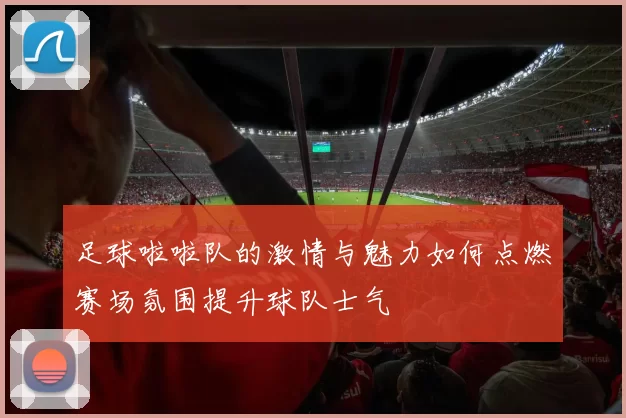 足球啦啦队的激情与魅力如何点燃赛场氛围提升球队士气