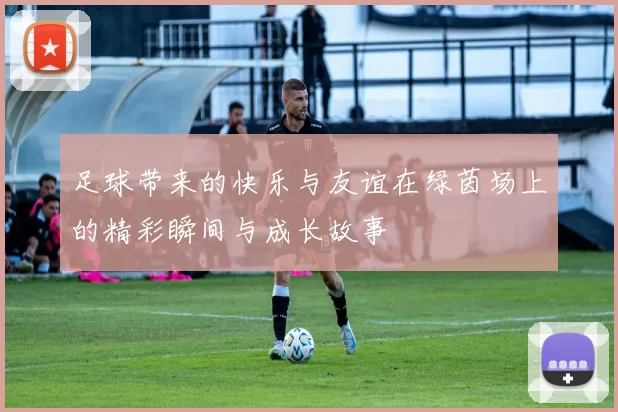 足球带来的快乐与友谊在绿茵场上的精彩瞬间与成长故事