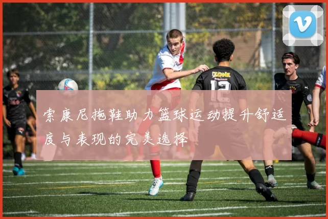 索康尼拖鞋助力篮球运动提升舒适度与表现的完美选择