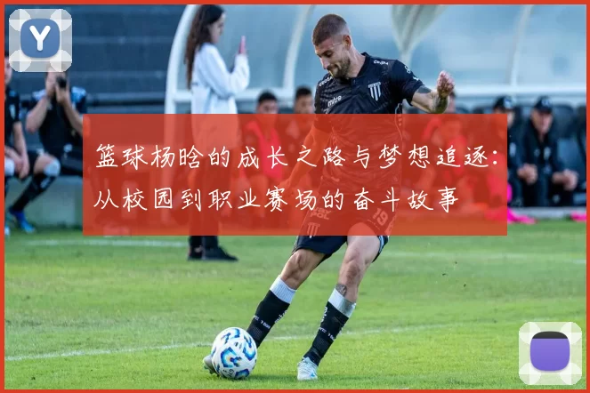 篮球杨晗的成长之路与梦想追逐：从校园到职业赛场的奋斗故事