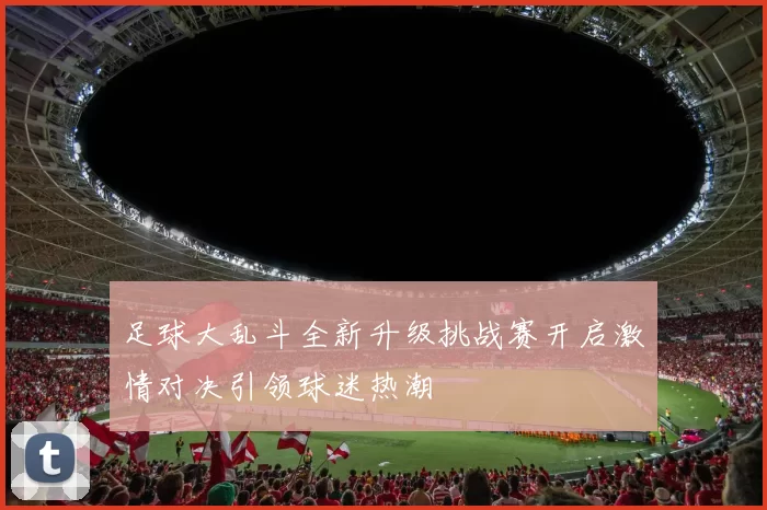 足球大乱斗全新升级挑战赛开启激情对决引领球迷热潮